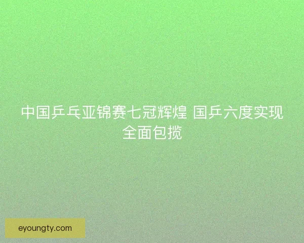 中国乒乓亚锦赛七冠辉煌 国乒六度实现全面包揽
