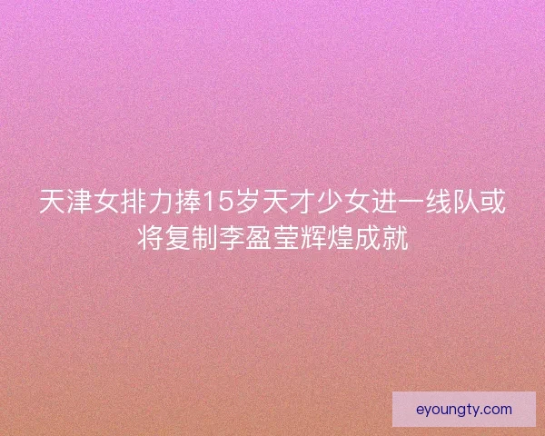 天津女排力捧15岁天才少女进一线队或将复制李盈莹辉煌成就